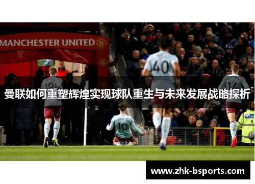 曼联如何重塑辉煌实现球队重生与未来发展战略探析