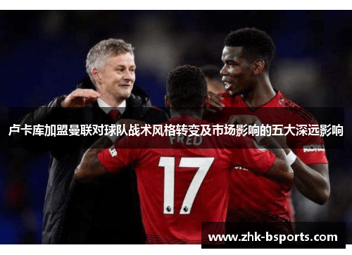 卢卡库加盟曼联对球队战术风格转变及市场影响的五大深远影响