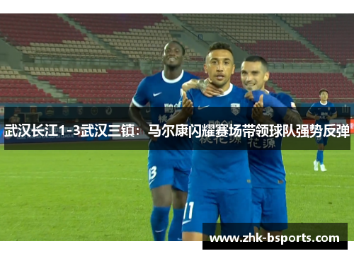 武汉长江1-3武汉三镇：马尔康闪耀赛场带领球队强势反弹