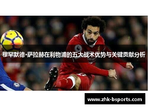 穆罕默德·萨拉赫在利物浦的五大战术优势与关键贡献分析