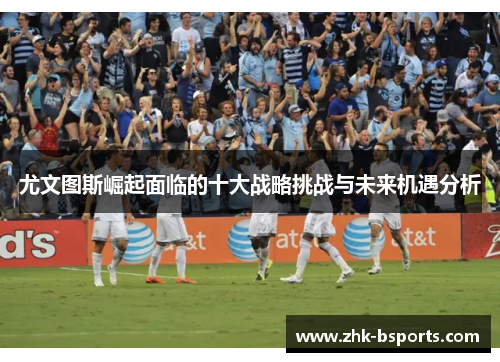 尤文图斯崛起面临的十大战略挑战与未来机遇分析