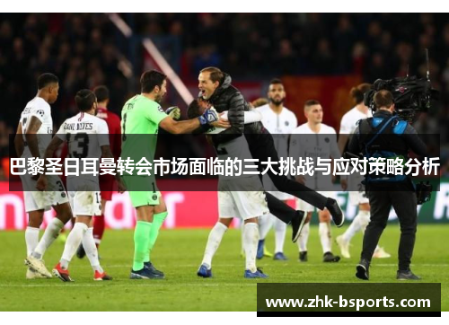 巴黎圣日耳曼转会市场面临的三大挑战与应对策略分析