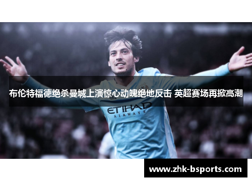 布伦特福德绝杀曼城上演惊心动魄绝地反击 英超赛场再掀高潮