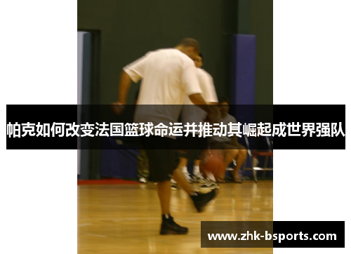 帕克如何改变法国篮球命运并推动其崛起成世界强队