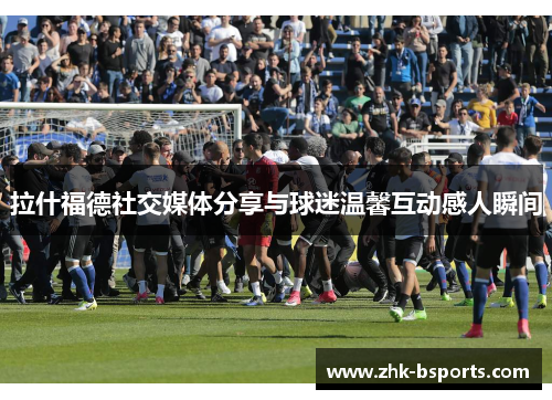 拉什福德社交媒体分享与球迷温馨互动感人瞬间 拉什福德社交媒体分享与球迷温馨互动感人瞬间