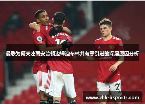 曼联为何关注南安普顿边锋迪布林并有意引进的深层原因分析