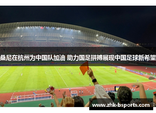 桑尼在杭州为中国队加油 助力国足拼搏展现中国足球新希望