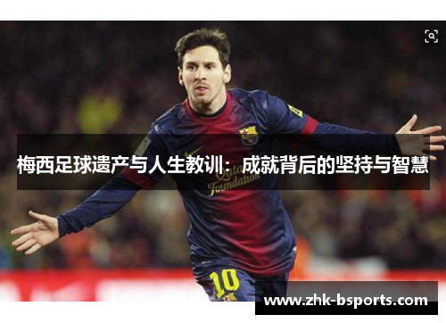 梅西足球遗产与人生教训:成就背后的坚持与智慧 梅西足球遗产与人生教训:成就背后的坚持与智慧