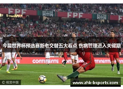 今晨世界杯预选赛新老交替五大看点 伤病管理进入关键期 今晨世界杯预选赛新老交替五大看点 伤病管理进入关键期