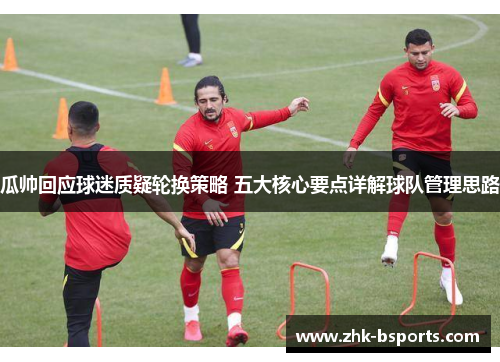 瓜帅回应球迷质疑轮换策略 五大核心要点详解球队管理思路