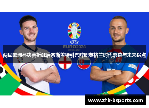 两届欧洲杯决赛折戟后索斯盖特引咎辞职英格兰时代落幕与未来拐点