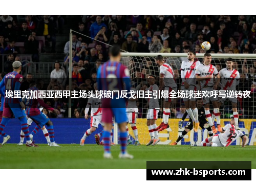 埃里克加西亚西甲主场头球破门反戈旧主引爆全场球迷欢呼写逆转夜