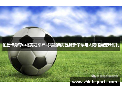 帕丘卡勇夺中北美冠军杯书写墨西哥足球新荣耀与大陆格局变迁时代