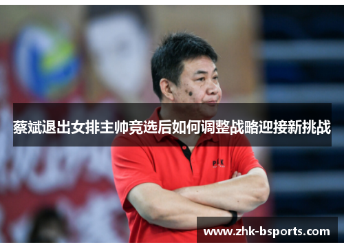 蔡斌退出女排主帅竞选后如何调整战略迎接新挑战