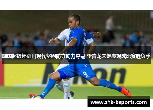 韩国超级杯蔚山现代坚固防守助力夺冠 李青龙关键表现成比赛胜负手 韩国超级杯蔚山现代坚固防守助力夺冠 李青龙关键表现成比赛胜负手