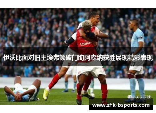 伊沃比面对旧主埃弗顿破门助阿森纳获胜展现精彩表现